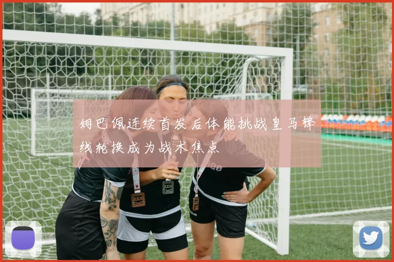 姆巴佩连续首发后体能挑战皇马锋线轮换成为战术焦点