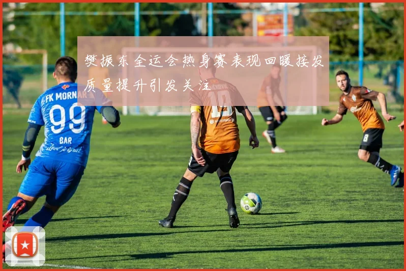 樊振东全运会热身赛表现回暖接发质量提升引发关注