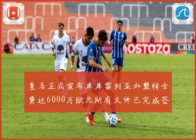 皇马正式宣布库库雷利亚加盟转会费达6000万欧元所有文件已完成签署