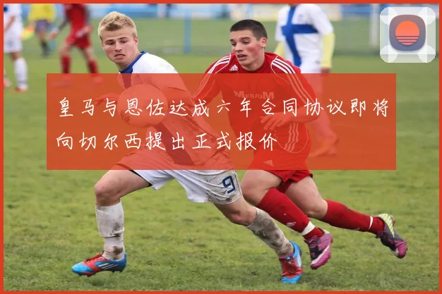 皇马与恩佐达成六年合同协议即将向切尔西提出正式报价