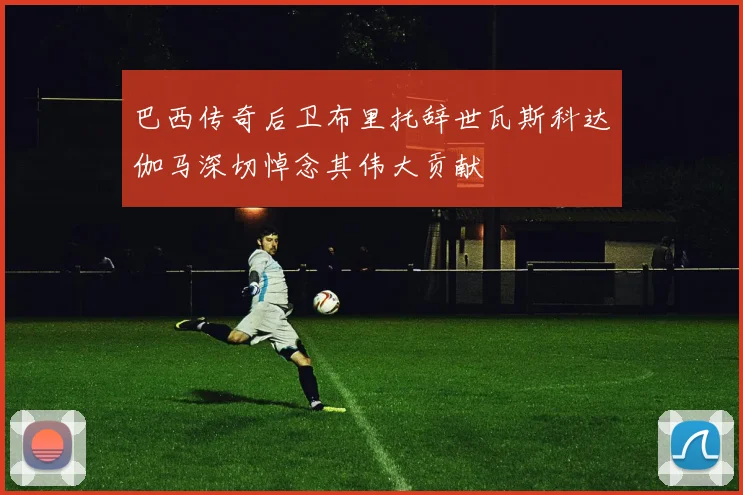 巴西传奇后卫布里托辞世瓦斯科达伽马深切悼念其伟大贡献