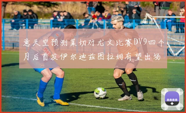 意天空预测莱切对尤文比赛DV9四个月后首发伊尔迪兹图拉姆有望出场