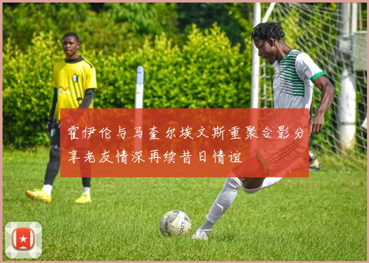 霍伊伦与马奎尔埃文斯重聚合影分享老友情深再续昔日情谊