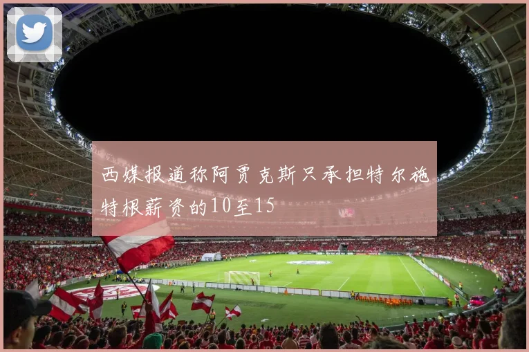 西媒报道称阿贾克斯只承担特尔施特根薪资的10至15