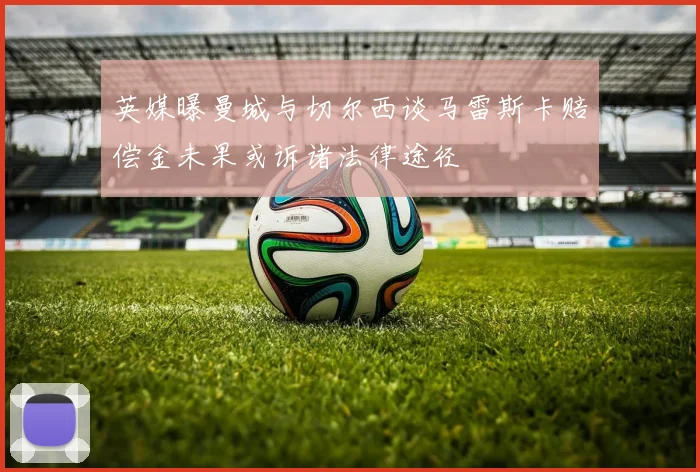 英媒曝曼城与切尔西谈马雷斯卡赔偿金未果或诉诸法律途径