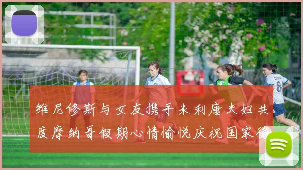 维尼修斯与女友携手米利唐夫妇共度摩纳哥假期心情愉悦庆祝国家德比胜利