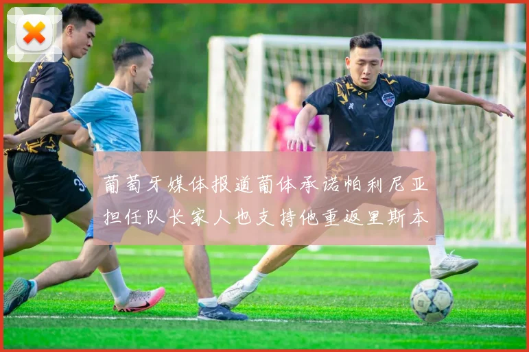 葡萄牙媒体报道葡体承诺帕利尼亚担任队长家人也支持他重返里斯本