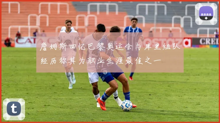 詹姆斯回忆巴黎奥运会与库里组队经历称其为职业生涯最佳之一
