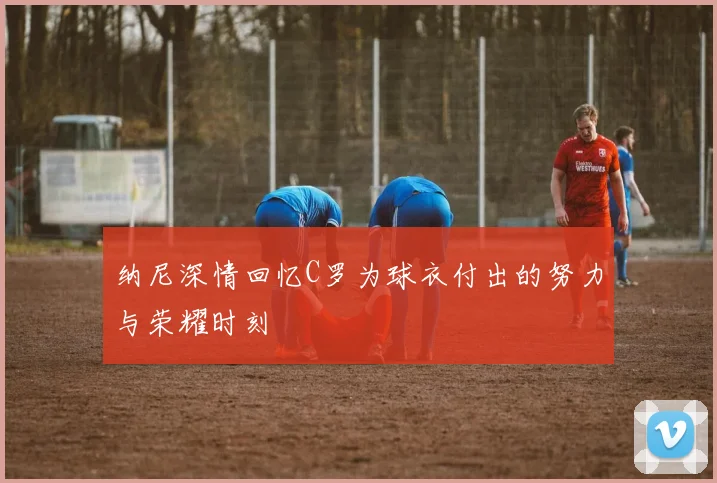 纳尼深情回忆C罗为球衣付出的努力与荣耀时刻