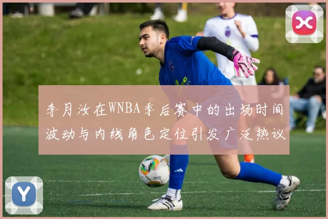 李月汝在WNBA季后赛中的出场时间波动与内线角色定位引发广泛热议