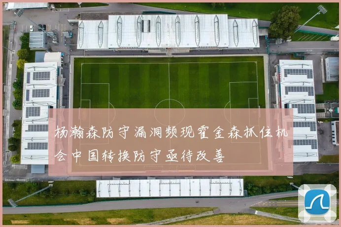 杨瀚森防守漏洞频现霍金森抓住机会中国转换防守亟待改善