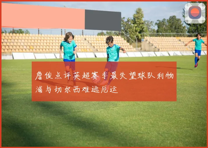 詹俊点评英超赛季最失望球队利物浦与切尔西难逃厄运
