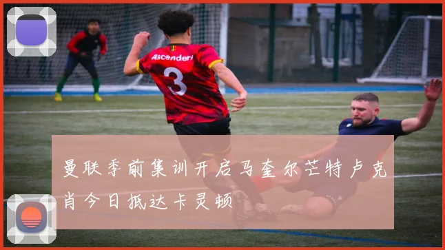曼联季前集训开启马奎尔芒特卢克肖今日抵达卡灵顿