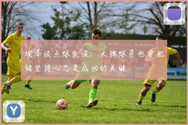 埃泽谈点球失误：大牌球员也曾犯错坚持心态是成功的关键