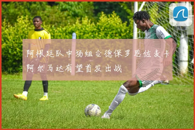 阿根廷队中场组合德保罗恩佐麦卡阿尔马达有望首发出战
