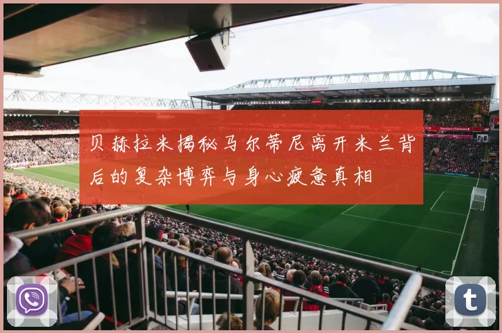 贝赫拉米揭秘马尔蒂尼离开米兰背后的复杂博弈与身心疲惫真相