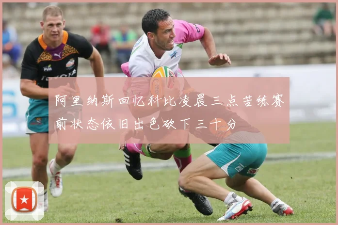 阿里纳斯回忆科比凌晨三点苦练赛前状态依旧出色砍下三十分