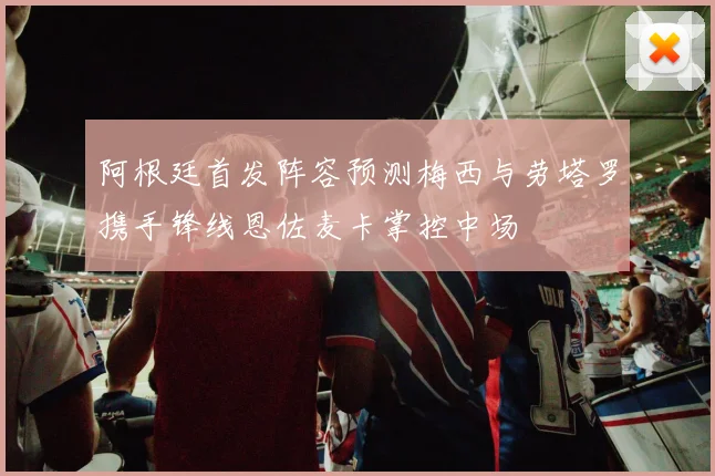 阿根廷首发阵容预测梅西与劳塔罗携手锋线恩佐麦卡掌控中场