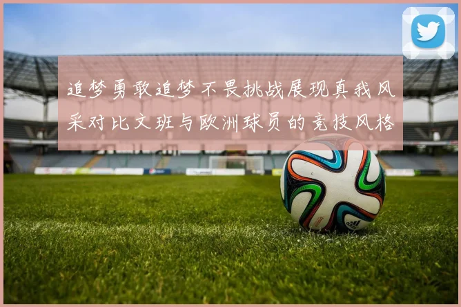 追梦勇敢追梦不畏挑战展现真我风采对比文班与欧洲球员的竞技风格