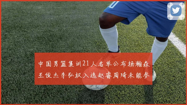 中国男篮集训21人名单公布杨瀚森王俊杰李弘权入选赵睿周琦未能参加