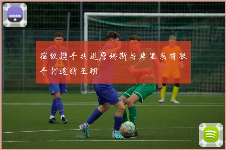 宿敌携手共进詹姆斯与库里或将联手打造新王朝